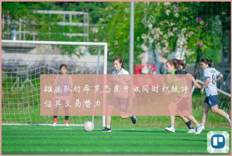 雄鹿队对希罗态度开放同时积极评估其交易潜力