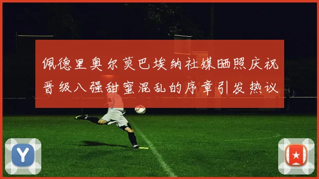 佩德里奥尔莫巴埃纳社媒晒照庆祝晋级八强甜蜜混乱的序章引发热议