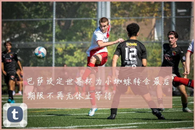 巴萨设定世界杯为小蜘蛛转会最后期限不再无休止等待