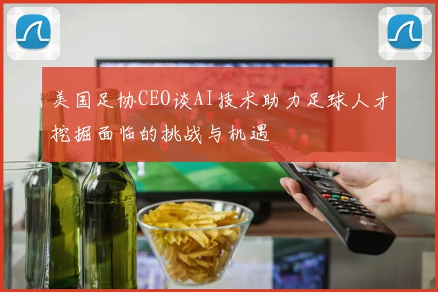 美国足协CEO谈AI技术助力足球人才挖掘面临的挑战与机遇