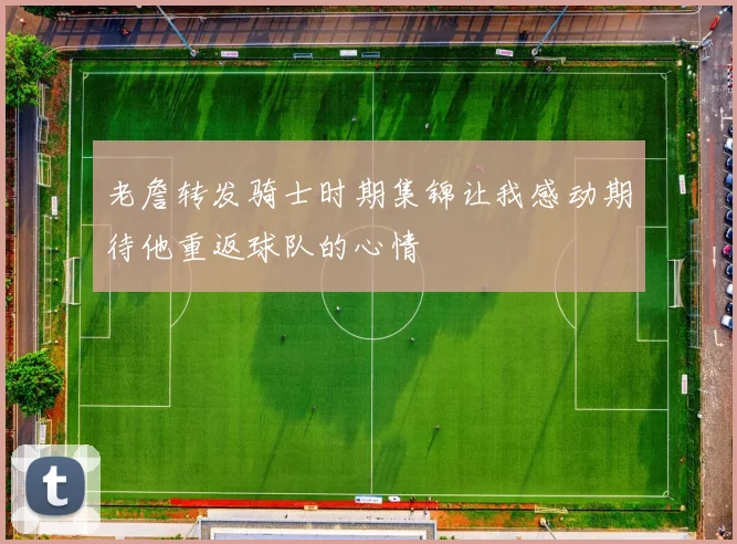 老詹转发骑士时期集锦让我感动期待他重返球队的心情