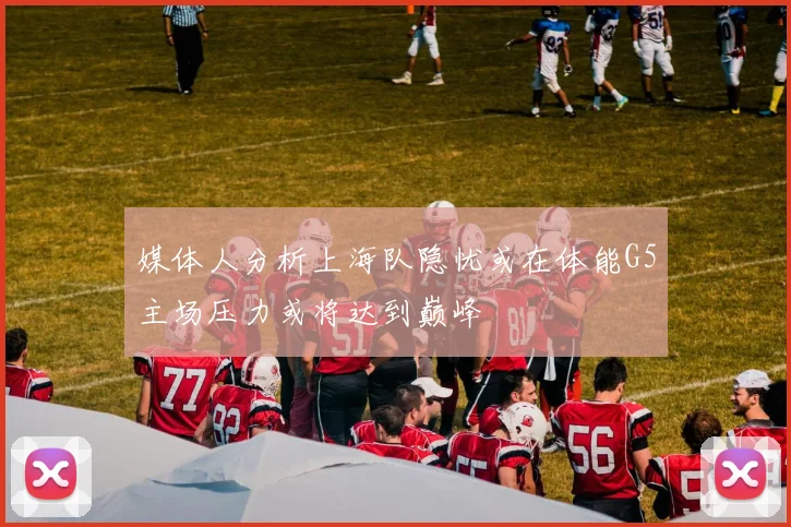 媒体人分析上海队隐忧或在体能G5主场压力或将达到巅峰