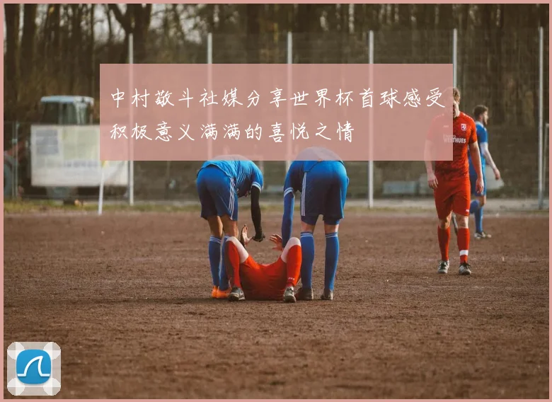 中村敬斗社媒分享世界杯首球感受积极意义满满的喜悦之情