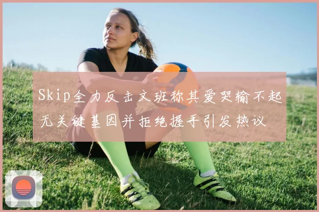 Skip全力反击文班称其爱哭输不起无关键基因并拒绝握手引发热议