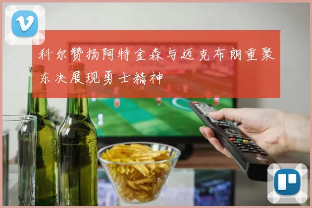 科尔赞扬阿特金森与迈克布朗重聚东决展现勇士精神