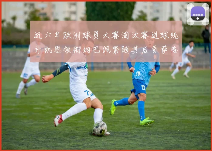 近六年欧洲球员大赛淘汰赛进球统计凯恩领衔姆巴佩紧随其后贡萨洛表现不俗