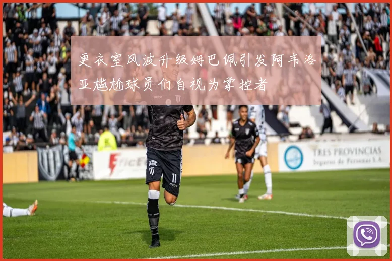 更衣室风波升级姆巴佩引发阿韦洛亚尴尬球员们自视为掌控者