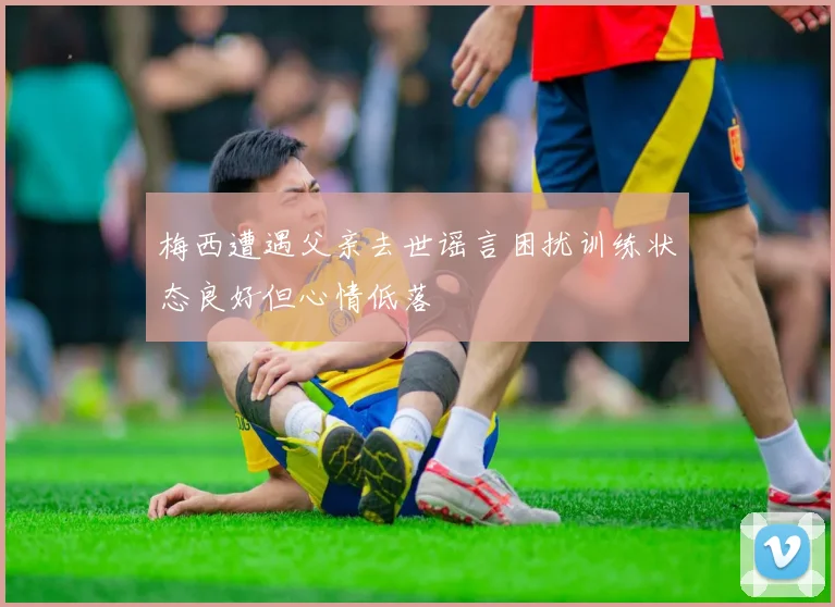 梅西遭遇父亲去世谣言困扰训练状态良好但心情低落