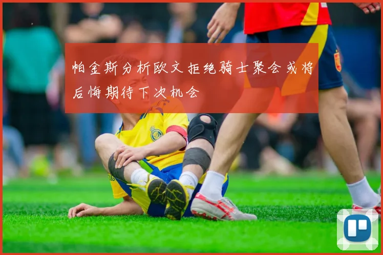 帕金斯分析欧文拒绝骑士聚会或将后悔期待下次机会