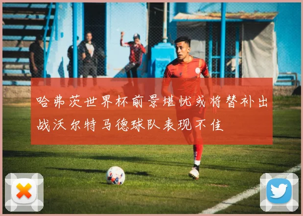哈弗茨世界杯前景堪忧或将替补出战沃尔特马德球队表现不佳